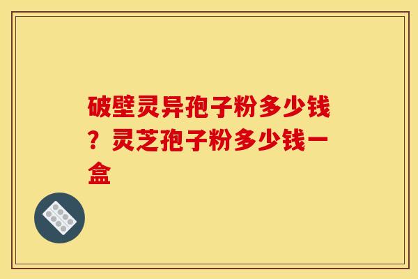 破壁灵异孢子粉多少钱？灵芝孢子粉多少钱一盒