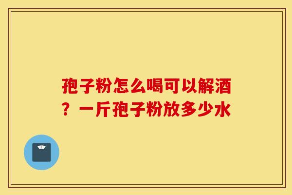 孢子粉怎么喝可以解酒？一斤孢子粉放多少水