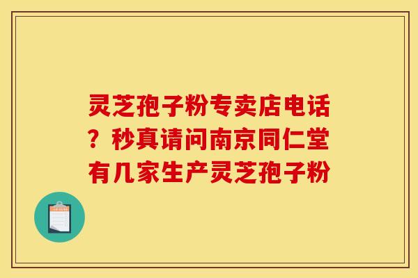 灵芝孢子粉专卖店电话？秒真请问南京同仁堂有几家生产灵芝孢子粉