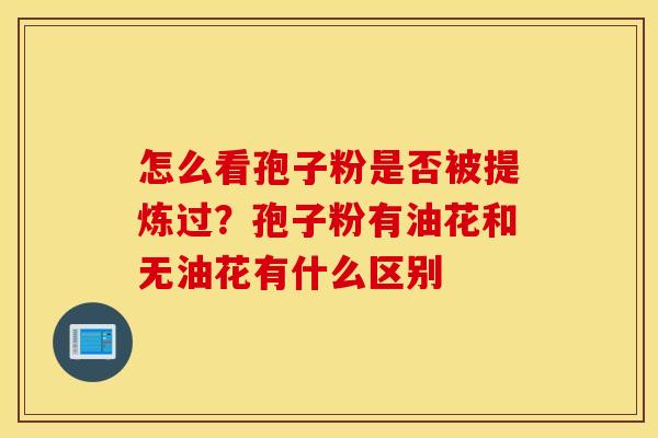 怎么看孢子粉是否被提炼过？孢子粉有油花和无油花有什么区别