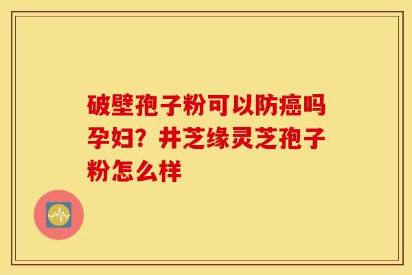 破壁孢子粉可以防癌吗孕妇？井芝缘灵芝孢子粉怎么样