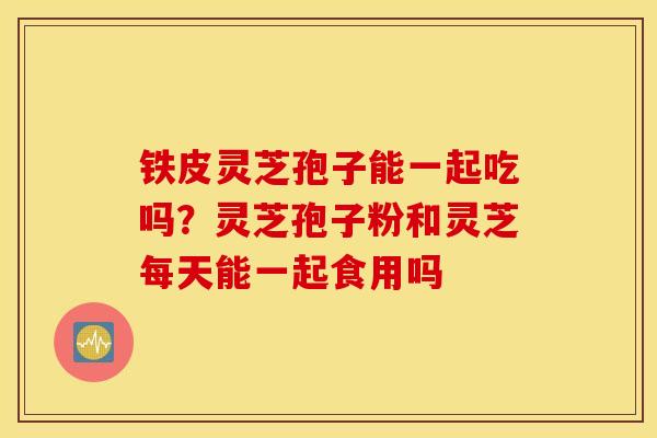 铁皮灵芝孢子能一起吃吗？灵芝孢子粉和灵芝每天能一起食用吗