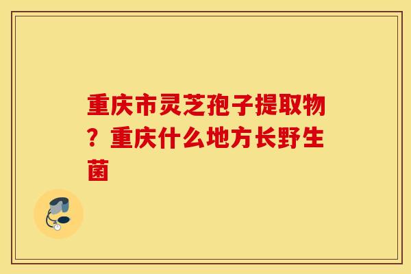 重庆市灵芝孢子提取物？重庆什么地方长野生菌