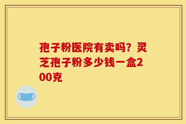 孢子粉医院有卖吗？灵芝孢子粉多少钱一盒200克