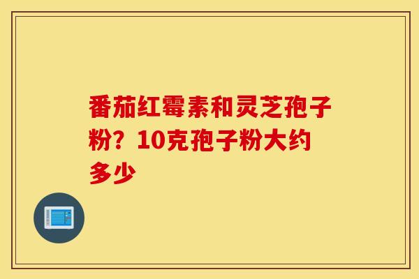 番茄红霉素和灵芝孢子粉？10克孢子粉大约多少