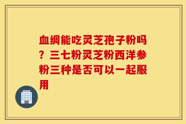血绸能吃灵芝孢子粉吗？三七粉灵芝粉西洋参粉三种是否可以一起服用
