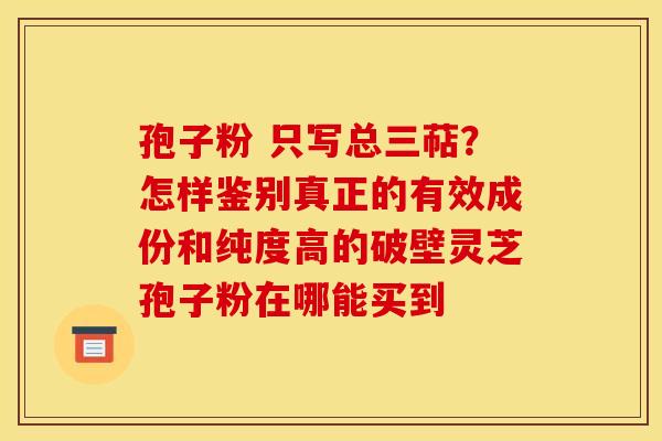 孢子粉 只写总三萜？怎样鉴别真正的有效成份和纯度高的破壁灵芝孢子粉在哪能买到