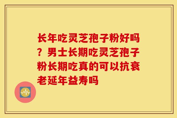长年吃灵芝孢子粉好吗？男士长期吃灵芝孢子粉长期吃真的可以抗衰老延年益寿吗