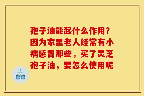 孢子油能起什么作用？因为家里老人经常有小病感冒那些，买了灵芝孢子油，要怎么使用呢