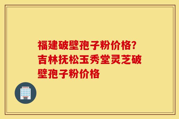 福建破壁孢子粉价格？吉林抚松玉秀堂灵芝破壁孢子粉价格