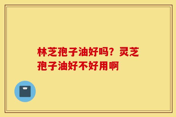 林芝孢子油好吗？灵芝孢子油好不好用啊