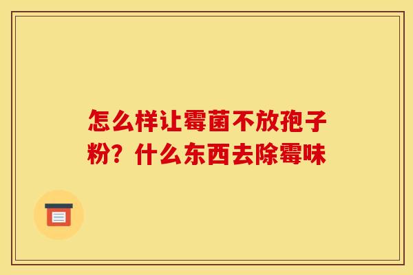怎么样让霉菌不放孢子粉？什么东西去除霉味