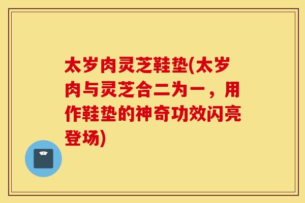 太岁肉灵芝鞋垫(太岁肉与灵芝合二为一，用作鞋垫的神奇功效闪亮登场)