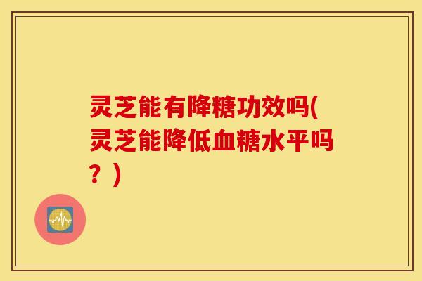 灵芝能有降糖功效吗(灵芝能降低血糖水平吗？)