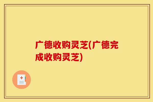 广德收购灵芝(广德完成收购灵芝)