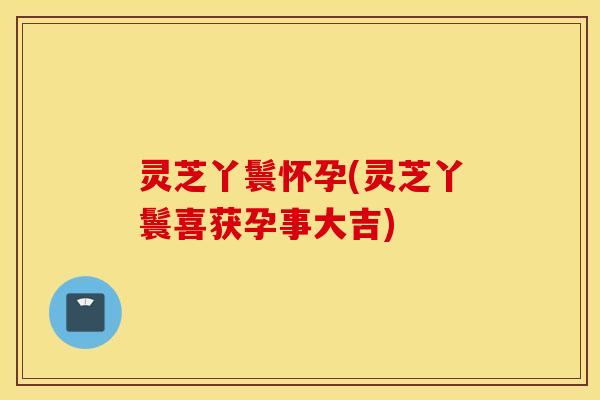 灵芝丫鬟怀孕(灵芝丫鬟喜获孕事大吉)