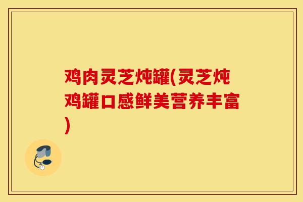 鸡肉灵芝炖罐(灵芝炖鸡罐口感鲜美营养丰富)