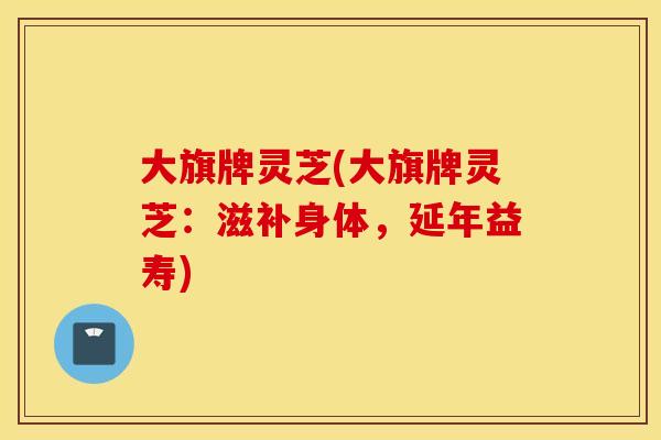 大旗牌灵芝(大旗牌灵芝：滋补身体，延年益寿)