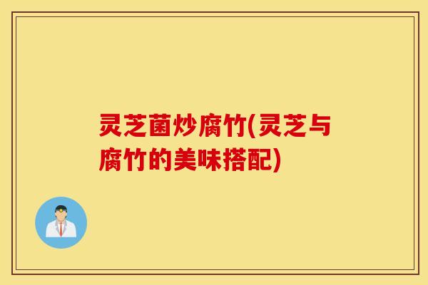 灵芝菌炒腐竹(灵芝与腐竹的美味搭配)