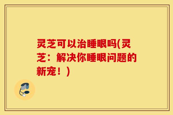 灵芝可以治睡眼吗(灵芝：解决你睡眼问题的新宠！)