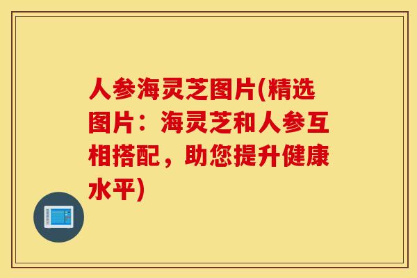 人参海灵芝图片(精选图片：海灵芝和人参互相搭配，助您提升健康水平)