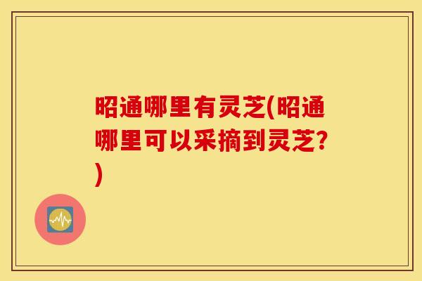 昭通哪里有灵芝(昭通哪里可以采摘到灵芝？)