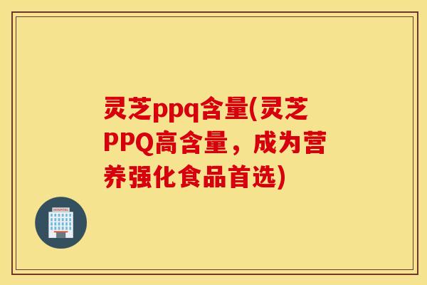 灵芝ppq含量(灵芝PPQ高含量，成为营养强化食品首选)