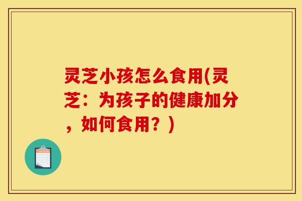 灵芝小孩怎么食用(灵芝：为孩子的健康加分，如何食用？)