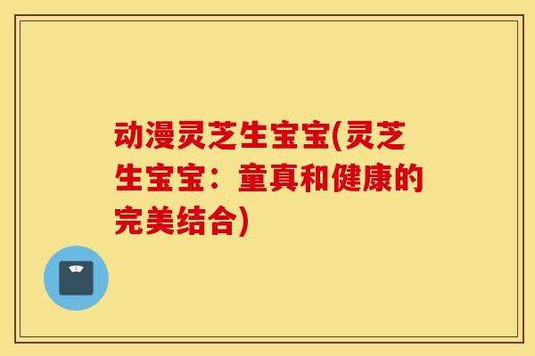 动漫灵芝生宝宝(灵芝生宝宝：童真和健康的完美结合)