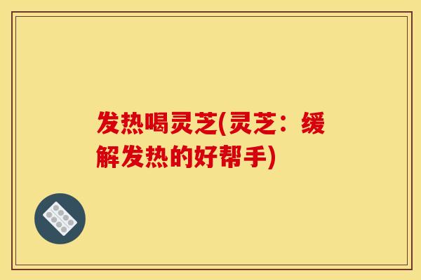 发热喝灵芝(灵芝：缓解发热的好帮手)