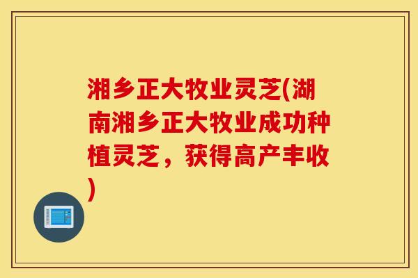 湘乡正大牧业灵芝(湖南湘乡正大牧业成功种植灵芝，获得高产丰收)