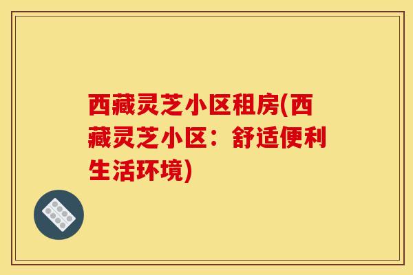 西藏灵芝小区租房(西藏灵芝小区：舒适便利生活环境)