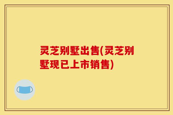 灵芝别墅出售(灵芝别墅现已上市销售)
