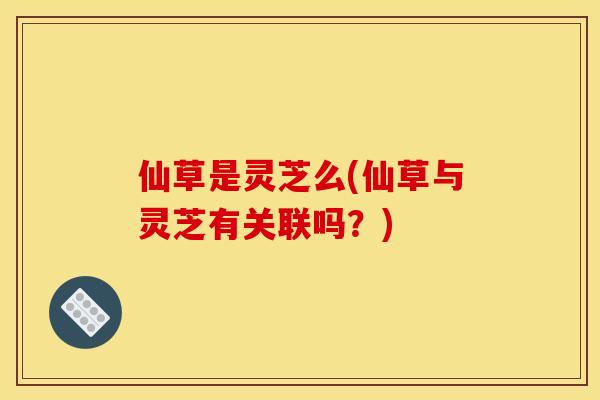 仙草是灵芝么(仙草与灵芝有关联吗？)