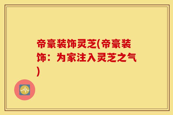 帝豪装饰灵芝(帝豪装饰：为家注入灵芝之气)