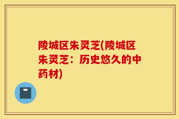 陵城区朱灵芝(陵城区朱灵芝：历史悠久的中药材)