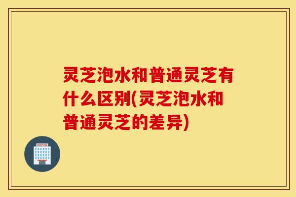 灵芝泡水和普通灵芝有什么区别(灵芝泡水和普通灵芝的差异)