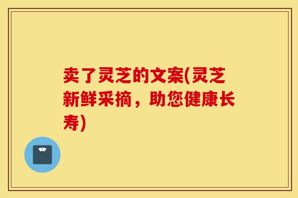 卖了灵芝的文案(灵芝新鲜采摘，助您健康长寿)