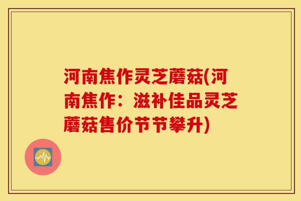 河南焦作灵芝蘑菇(河南焦作：滋补佳品灵芝蘑菇售价节节攀升)