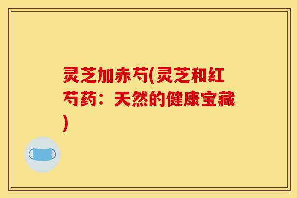 灵芝加赤芍(灵芝和红芍药：天然的健康宝藏)