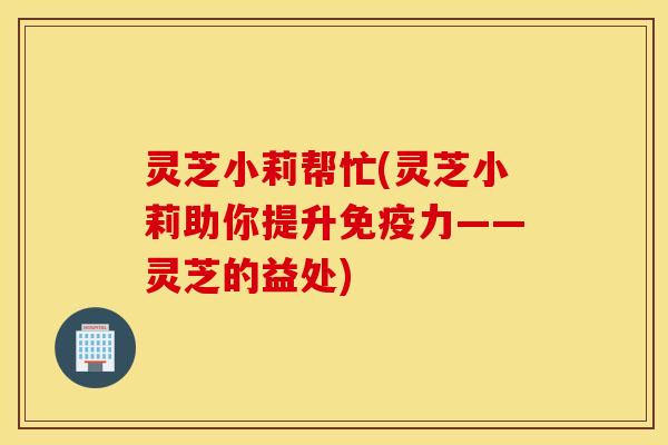 灵芝小莉帮忙(灵芝小莉助你提升免疫力——灵芝的益处)
