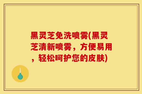 黑灵芝免洗喷雾(黑灵芝清新喷雾，方便易用，轻松呵护您的皮肤)