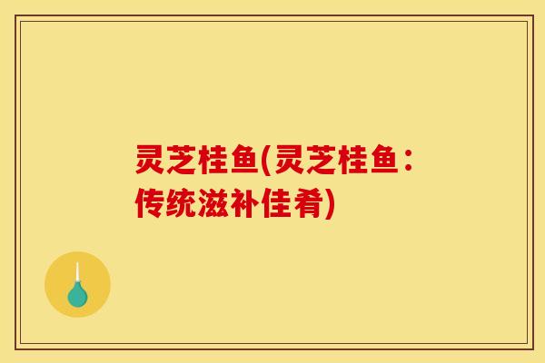 灵芝桂鱼(灵芝桂鱼：传统滋补佳肴)