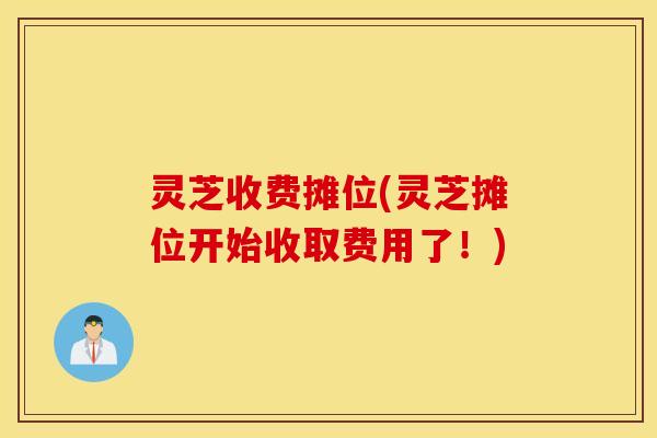 灵芝收费摊位(灵芝摊位开始收取费用了！)