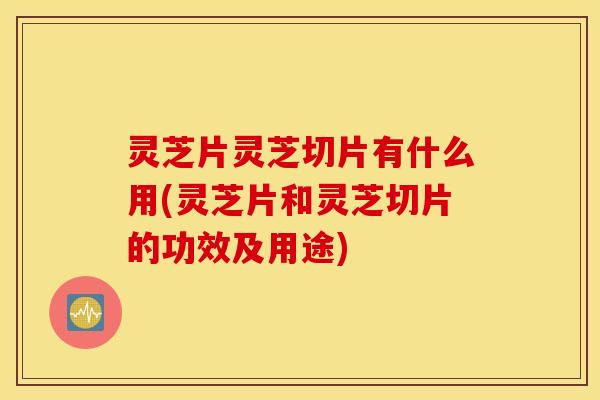 灵芝片灵芝切片有什么用(灵芝片和灵芝切片的功效及用途)
