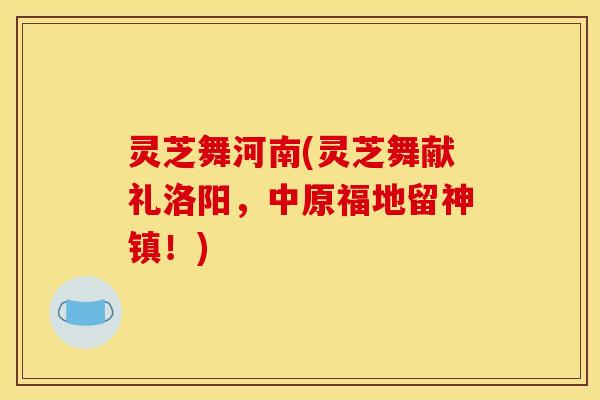 灵芝舞河南(灵芝舞献礼洛阳，中原福地留神镇！)
