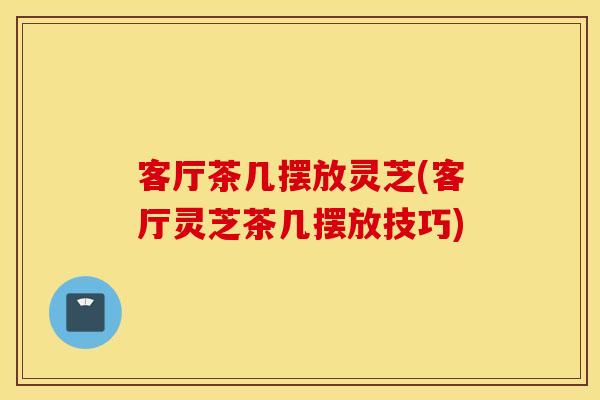 客厅茶几摆放灵芝(客厅灵芝茶几摆放技巧)