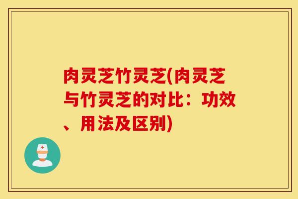 肉灵芝竹灵芝(肉灵芝与竹灵芝的对比：功效、用法及区别)