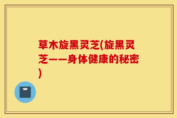草木旋黑灵芝(旋黑灵芝——身体健康的秘密)