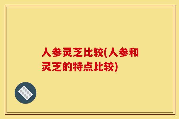人参灵芝比较(人参和灵芝的特点比较)